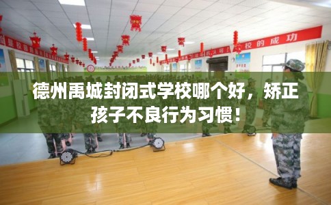 德州禹城封闭式学校哪个好，矫正孩子不良行为习惯！