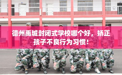 德州禹城封闭式学校哪个好，矫正孩子不良行为习惯！