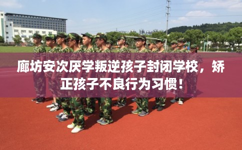 廊坊安次厌学叛逆孩子封闭学校，矫正孩子不良行为习惯！