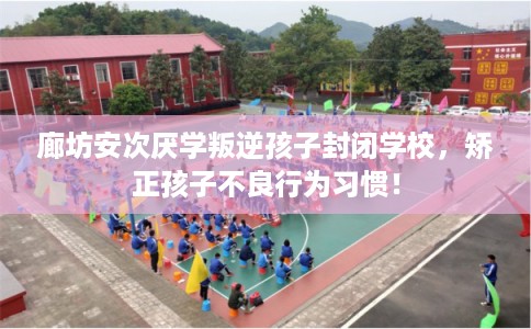 廊坊安次厌学叛逆孩子封闭学校，矫正孩子不良行为习惯！