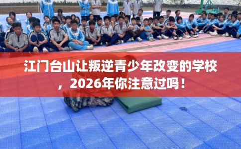 江门台山让叛逆青少年改变的学校，2026年你注意过吗！