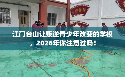江门台山让叛逆青少年改变的学校，2026年你注意过吗！
