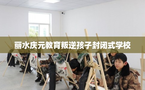 丽水庆元教育叛逆孩子封闭式学校