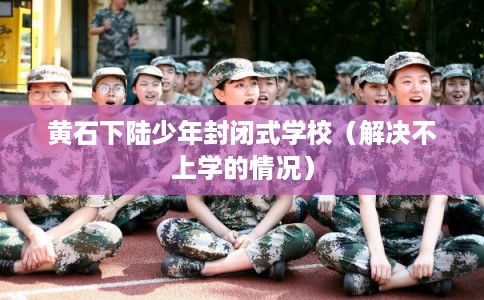 黄石下陆少年封闭式学校（解决不上学的情况）