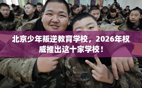 北京少年叛逆教育学校，2026年权威推出这十家学校！