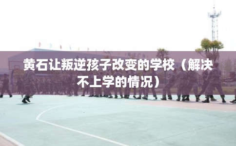黄石让叛逆孩子改变的学校（解决不上学的情况）