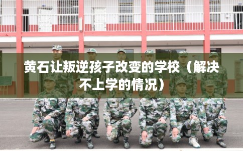 黄石让叛逆孩子改变的学校（解决不上学的情况）