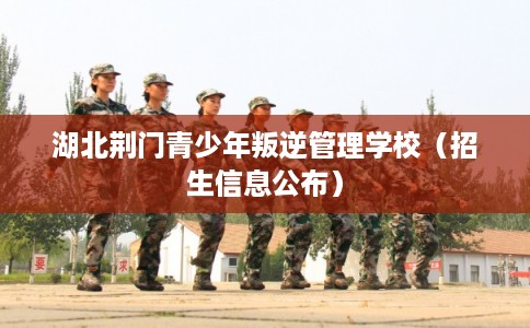 湖北荆门青少年叛逆管理学校（招生信息公布）