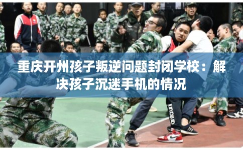 重庆开州孩子叛逆问题封闭学校：解决孩子沉迷手机的情况
