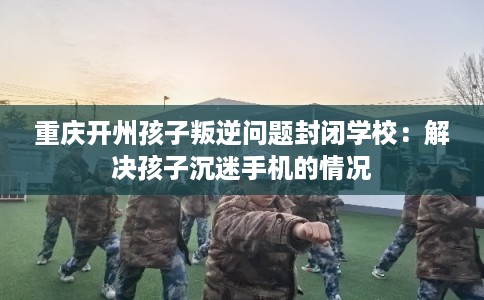 重庆开州孩子叛逆问题封闭学校：解决孩子沉迷手机的情况