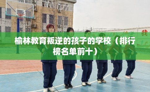 榆林教育叛逆的孩子的学校（排行榜名单前十）