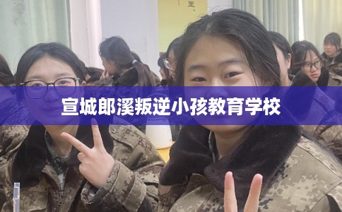 宣城郎溪叛逆小孩教育学校