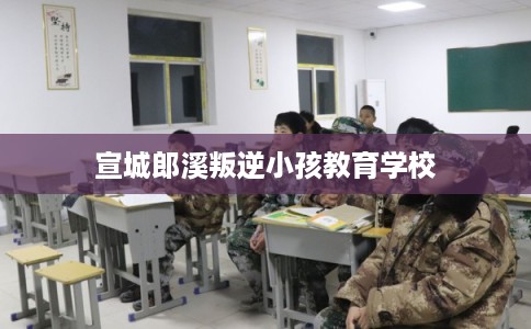 宣城郎溪叛逆小孩教育学校