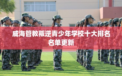 威海管教叛逆青少年学校十大排名名单更新