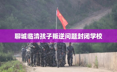 聊城临清孩子叛逆问题封闭学校