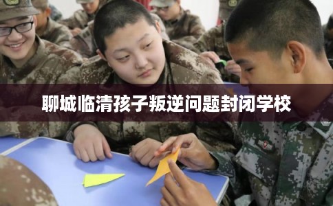 聊城临清孩子叛逆问题封闭学校