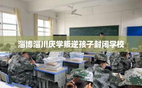淄博淄川厌学叛逆孩子封闭学校