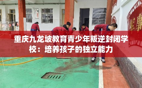 重庆九龙坡教育青少年叛逆封闭学校：培养孩子的独立能力