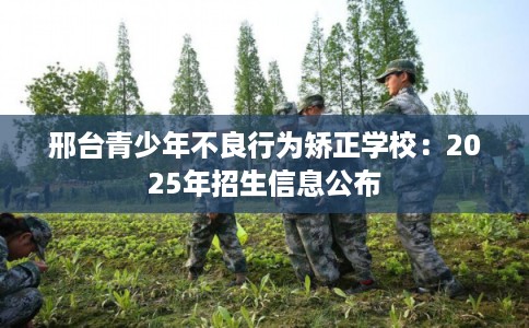 邢台青少年不良行为矫正学校：2025年招生信息公布