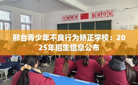 邢台青少年不良行为矫正学校：2025年招生信息公布