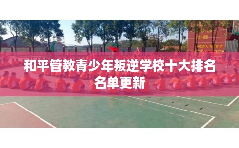 和平管教青少年叛逆学校十大排名名单更新