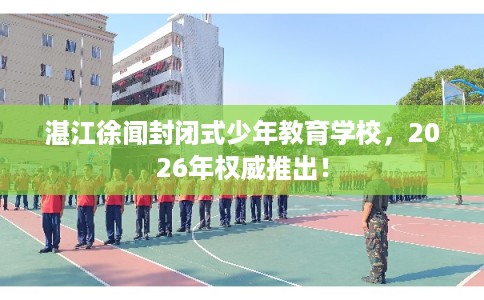湛江徐闻封闭式少年教育学校，2026年权威推出！