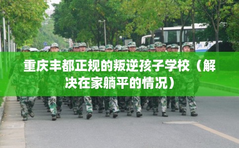 重庆丰都正规的叛逆孩子学校（解决在家躺平的情况）
