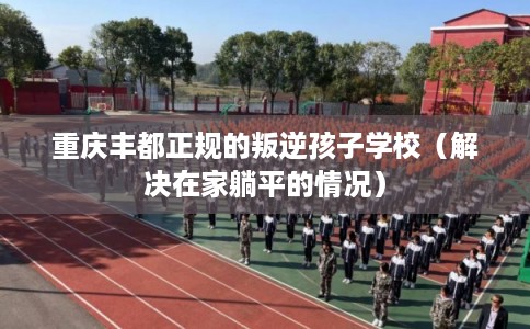 重庆丰都正规的叛逆孩子学校（解决在家躺平的情况）