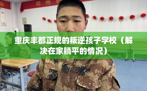 重庆丰都正规的叛逆孩子学校（解决在家躺平的情况）