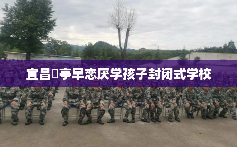 宜昌猇亭早恋厌学孩子封闭式学校