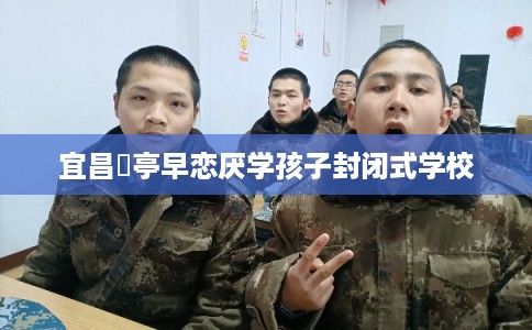 宜昌猇亭早恋厌学孩子封闭式学校