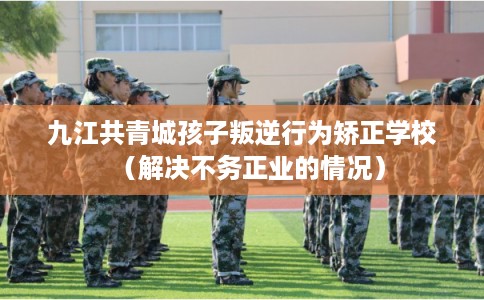 九江共青城孩子叛逆行为矫正学校（解决不务正业的情况）