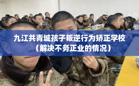 九江共青城孩子叛逆行为矫正学校（解决不务正业的情况）