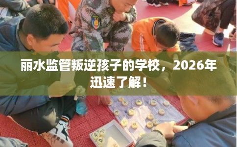 丽水监管叛逆孩子的学校，2026年迅速了解！