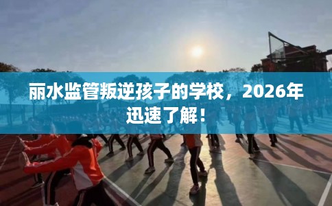 丽水监管叛逆孩子的学校，2026年迅速了解！
