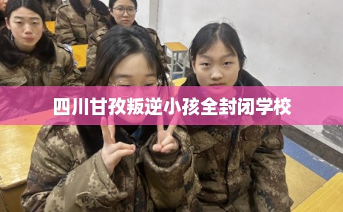 四川甘孜叛逆小孩全封闭学校