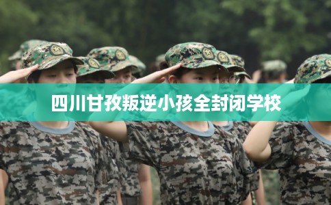 四川甘孜叛逆小孩全封闭学校