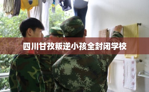 四川甘孜叛逆小孩全封闭学校