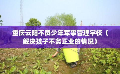 重庆云阳不良少年军事管理学校（解决孩子不务正业的情况）