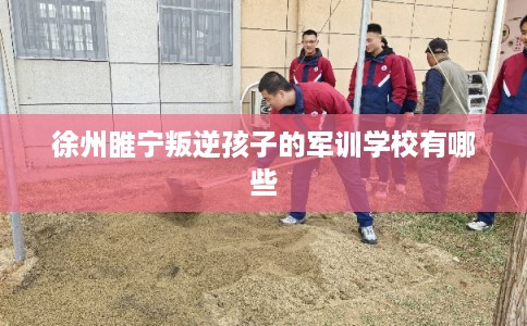 徐州睢宁叛逆孩子的军训学校有哪些