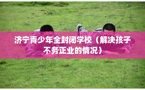 济宁青少年全封闭学校（解决孩子不务正业的情况）