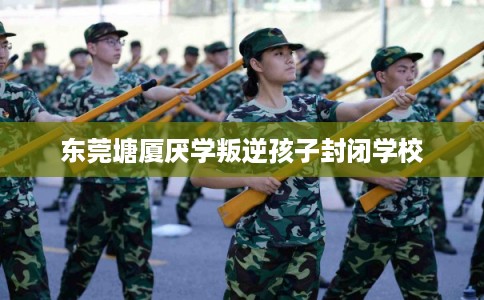 东莞塘厦厌学叛逆孩子封闭学校