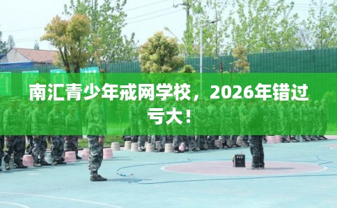 南汇青少年戒网学校，2026年错过亏大！