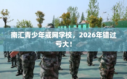 南汇青少年戒网学校，2026年错过亏大！
