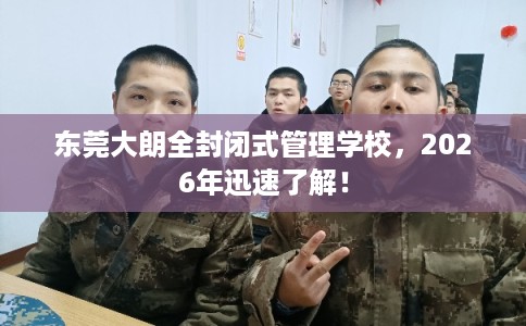 东莞大朗全封闭式管理学校，2026年迅速了解！