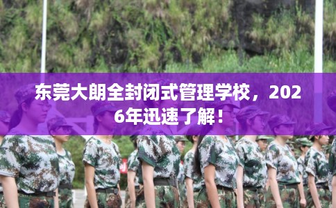 东莞大朗全封闭式管理学校，2026年迅速了解！