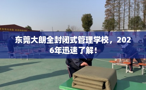东莞大朗全封闭式管理学校，2026年迅速了解！
