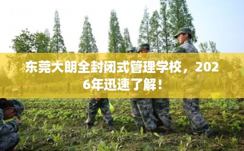 东莞大朗全封闭式管理学校，2026年迅速了解！