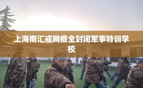 上海南汇戒网瘾全封闭军事特训学校