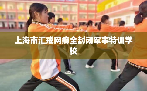 上海南汇戒网瘾全封闭军事特训学校